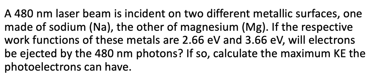 A 480 nm laser beam is incident on two different metallic surfaces, one
made of sodium (Na), the other of magnesium (Mg). If the respective
work functions of these metals are 2.66 eV and 3.66 eV, will electrons
be ejected by the 480 nm photons? If so, calculate the maximum KE the
photoelectrons can have.
