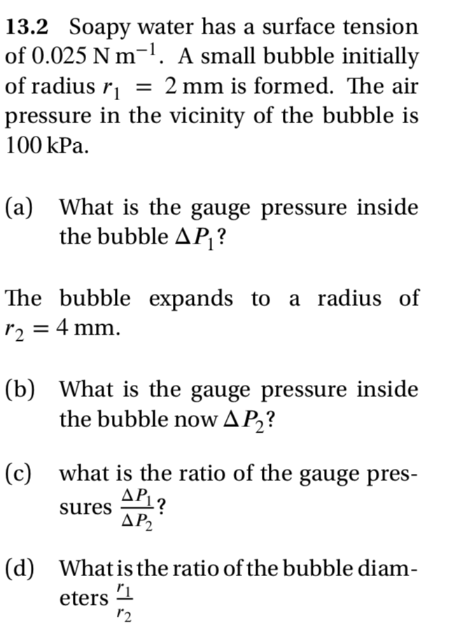 13.2 Soapy water has a surface tension
of 0.025 N m-l. A small bubble initially
of radius r = 2 mm is formed. The air
pressure in the vicinity of the bubble is
100 kPa.
(a) What is the gauge pressure inside
the bubble AP{?
The bubble expands to a radius of
r2 = 4 mm.
(b) What is the gauge pressure inside
the bubble now AP2?
(c) what is the ratio of the gauge pres-
APL?
sures
ΔΡ
(d) Whatis the ratio of the bubble diam-
eters
r2
