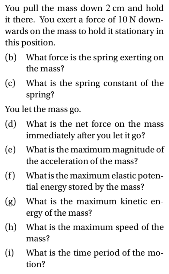You pull the mass down 2 cm and hold
it there. You exert a force of 10 N down-
wards on the mass to hold it stationary in
this position.
(b) What force is the spring exerting on
the mass?
(c) What is the spring constant of the
spring?
You let the mass go.
(d) What is the net force on the mass
immediately after you let it go?
(e) What is the maximum magnitude of
the acceleration of the mass?
(f) What is the maximum elastic poten-
tial energy stored by the mass?
(g) What is the maximum kinetic en-
ergy of the mass?
(h) What is the maximum speed of the
mass?
(i)
What is the time period of the mo-
tion?
