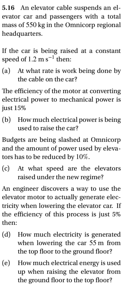 5.16 An elevator cable suspends an el-
evator car and passengers with a total
mass of 550 kg in the Omnicorp regional
headquarters.
If the car is being raised at a constant
speed of 1.2 ms-l then:
(a) At what rate is work being done by
the cable on the car?
The efficiency of the motor at converting
electrical power to mechanical power is
just 15%
(b) How much electrical power is being
used to raise the car?
Budgets are being slashed at Omnicorp
and the amount of power used by eleva-
tors has to be reduced by 10%.
(c)
At what speed are the elevators
raised under the new regime?
An engineer discovers a way to use the
elevator motor to actually generate elec-
tricity when lowering the elevator car. If
the efficiency of this process is just 5%
then:
(d) How much electricity is generated
when lowering the car 55 m from
the top floor to the ground floor?
How much electrical energy is used
(e)
up when raising the elevator from
the ground floor to the top floor?
