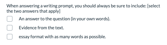 When answering a writing prompt, you should always be sure to include: [select
the two answers that apply]
An answer to the question (in your own words).
Evidence from the text.
essay format with as many words as possible.
