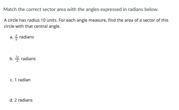 Match the correct sector area with the angles expressed in radians below.
A circle has radius 10 units. For each angle measure, find the area of a sector of this
circle with that central angle.
a. radians
b. 4 radians
c. 1 radian
d. 2 radians
