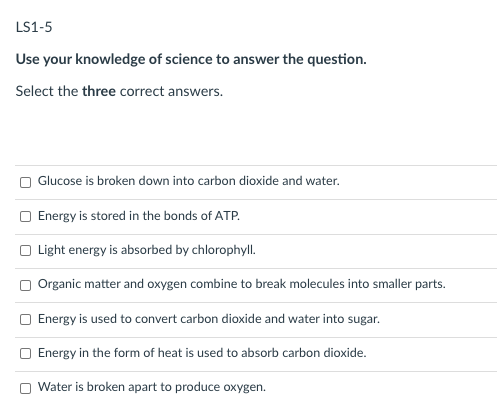 LS1-5
Use your knowledge of science to answer the question.
Select the three correct answers.
Glucose is broken down into carbon dioxide and water.
Energy is stored in the bonds of ATP.
O Light energy is absorbed by chlorophyll.
Organic matter and oxygen combine to break molecules into smaller parts.
Energy is used to convert carbon dioxide and water into sugar.
Energy in the form of heat is used to absorb carbon dioxide.
Water is broken apart to produce oxygen.
