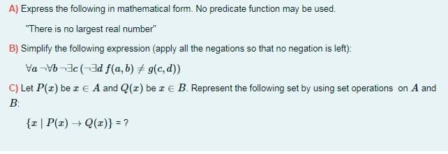 A) Express the following in mathematical form. No predicate function may be used.
"There is no largest real number"
B) Simplify the following expression (apply all the negations so that no negation is left):
Va -Vb-3c (-3d f(a, b) + g(c, d))
C) Let P(x) be r E A and Q(x) be re B. Represent the following set by using set operations on A and
B:
{r| P(x) → Q(x)} = ?

