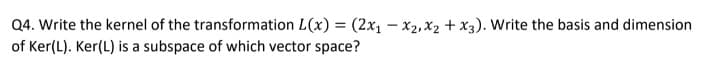 Q4. Write the kernel of the transformation L(x) = (2x1 – x2, X2 + x3). Write the basis and dimension
of Ker(L). Ker(L) is a subspace of which vector space?
