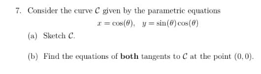 7. Consider the curve C given by the parametric equations
x = cos(0), y = sin(0) cos(0)
(a) Sketch C.
(b) Find the equations of both tangents to C at the point (0,0).