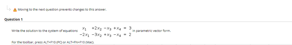 h> A Moving to the next question prevents changes to this answer.
Question 1
+2x2 -X3 +X4 = 3
-2x1 -3x2 +X3 -X4 = 2
X1
Write the solution to the system of equations
in parametric vector form.
For the toolbar, press ALT+F10 (PC) or ALT+FN+F10 (Mac).
