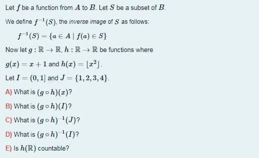Let f be a function from A to B. Let S be a subset of B.
We define f(S). the inverse image of S as follows:
f (S) = {a € A| f(a) E S}
Now let g : R → R, h : R → R be functions where
g(x) = 1 +1 and h(x) = [x].
%3D
Let I = (0, 1] and J = {1,2,3, 4}.
%3D
A) What is (goh)(z)?
B) What is (goh)(I)?
C) What is (goh) '(J)?
D) What is (goh) '(I)?
E) Is h(R) countable?
