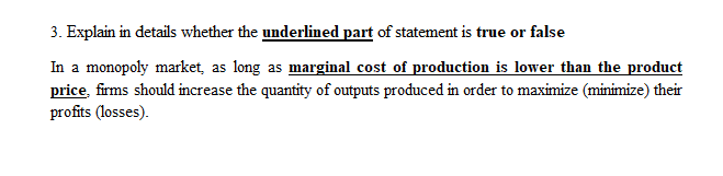 3. Explain in details whether the underlined part of statement is true or false
In a monopoly market, as long as marginal cost of production is lower than the product
price, firms should increase the quantity of outputs produced in order to maximize (minimize) their
profits (losses).