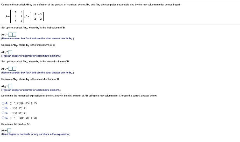 Compute the product AB by the definition of the product of matrices, where Ab, and Ab, are computed separately, and by the row-column rule for computing AB.
- 1
2
5 -3
A =
1
B =
-2
2
4 -2
Set up the product Ab,, where b; is the first column of B.
Ab, =O
%3D
(Use one answer box for A and use the other answer box for b, .)
Calculate Ab,, where b, is the first column of B.
Ab, =O
(Type an integer or decimal for each matrix element.)
Set up the product Ab,, where b, is the second column of B.
Abz =
(Use one answer box for A and use the other answer box for b2.)
Calculate Abz, where b, is the second column of B.
Ab, =O
(Type an integer or decimal for each matrix element.)
Determine the numerical expression for the first entry in the first column of AB using the row-column rule. Choose the correct answer below.
A. ((-1)+ (5) • (2) + (-2)
B. - 1(5) - 2(-2)
OC. - 1(5) + 2(-2)
OD. ((- 1)- (5)) (2)-(-2)
Determine the product AB.
AB =
(Use integers or decimals for any numbers in the expression.)
