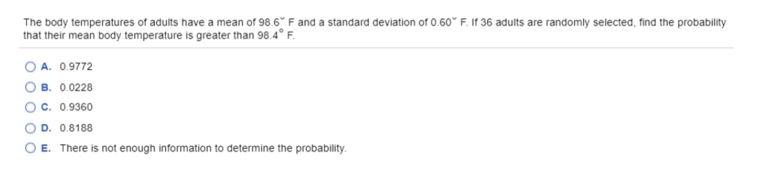 The body temperatures of adults have a mean of 98.6° F and a standard deviation of 0.60° F. If 36 adults are randomly selected, find the probability
that their mean body temperature is greater than 98.4° F.
O A. 0.9772
О в. 0.0228
о с. 0.9360
O D. 0.8188
O E. There is not enough information to determine the probability.
