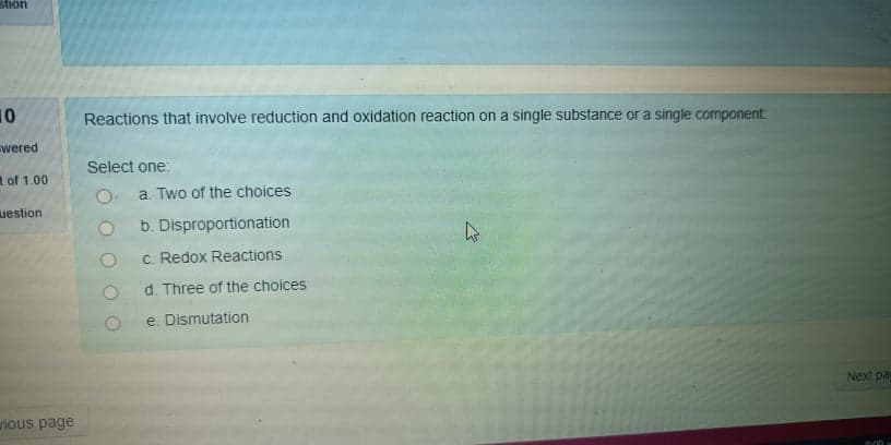 stion
10
Reactions that involve reduction and oxidation reaction on a single substance or a single component
wered
Select one:
of 1.00
O. a. Two of the choices
uestion
b. Disproportionation
c. Redox Reactions
d. Three of the choices
e. Dismutation
Next pa
vious page
