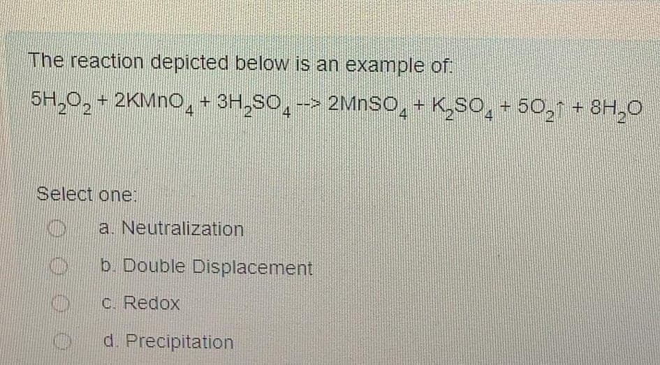 The reaction depicted below is an example of.
5H,0,
+ 2KMNO, + 3H,so̟-> 2MNSO̟+ K,SO̟ + 50, + 8H,0
4
4
4
Select one:
a. Neutralization
Db. Double Displacement
C. Redox
O d. Precipitation
