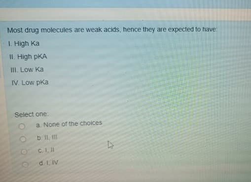 Most drug molecules are weak acids, hence they are expected to have
1. High Ka
II. High pKA
III. Low Ka
IV. Low pka
Select one:
a. None of the choices
b. II. II
C.I, II
d. 1, IV
