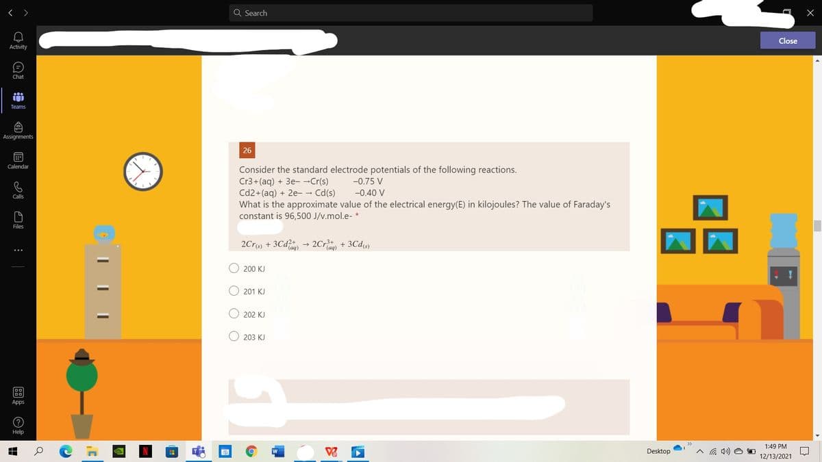 < >
a Search
Close
Activity
Chat
Teams
Assignments
26
Calendar
Consider the standard electrode potentials of the following reactions.
Cr3+(aq) + 3e- -Cr(s)
Cd2+(aq) + 2e- → Cd(s)
What is the approximate value of the electrical energy(E) in kilojoules? The value of Faraday's
constant is 96,500 J/v.mol.e- *
-0.75 V
-0.40 V
Calls
Files
2Cr(s) + 3Cd
2Cr + 3Cds)
200 KJ
201 KJ
202 KJ
203 KJ
00
Apps
(?
Help
>>
1:49 PM
W
Desktop
12/13/2021
