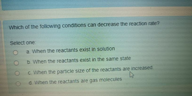 Which of the following conditions can decrease the reaction rate?
Select one
a When the reactants exist in solution
b. When the reactants exist in the same state
C. When the particle size of the reactants are increased
d. When the reactants are gas molecules
