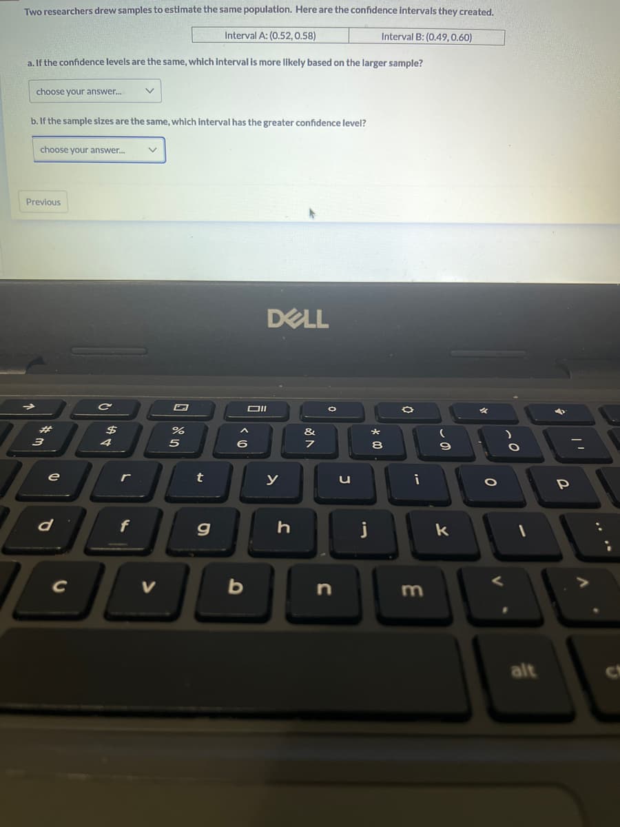 Two researchers drew samples to estimate the same population. Here are the confidence intervals they created.
Interval A: (0.52, 0.58)
Interval B: (0.49, 0.60)
a. If the confidence levels are the same, which interval is more likely based on the larger sample?
choose your answer.... V
b. If the sample sizes are the same, which interval has the greater confidence level?
choose your answer...
Previous
3
e
d
C
$
4
r
f
6 200
%
t
g
< 10
b
DELL
Oll
y
h
&
7
n
u
j
* 00
8
O
i
3
-
9
k
O
O
V
?
alt
P
V