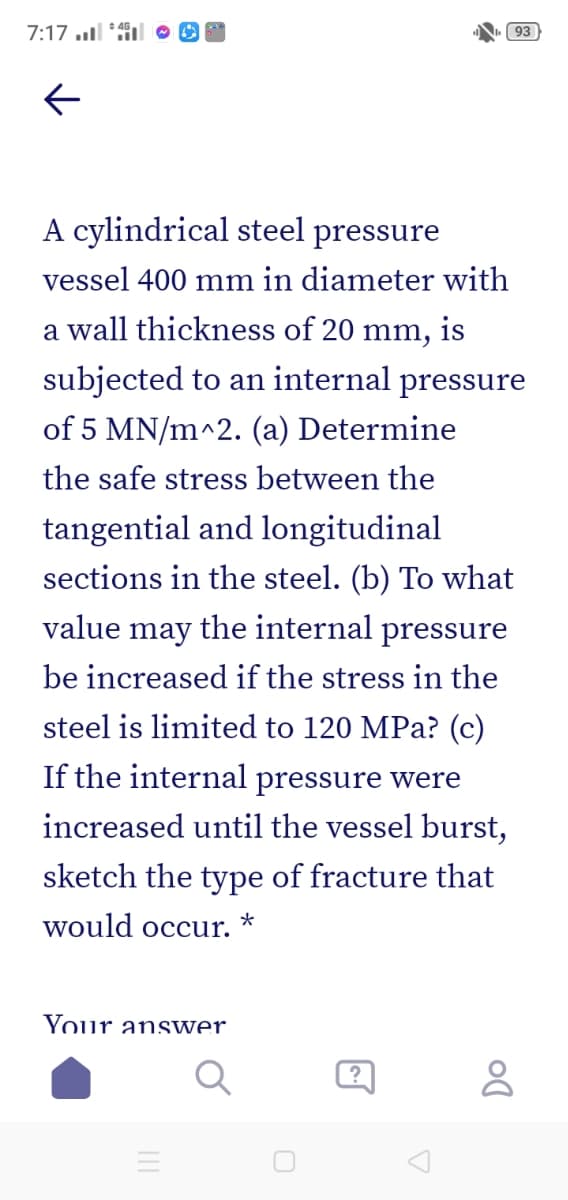 7:17 l *l O O
93
A cylindrical steel pressure
vessel 400 mm in diameter with
a wall thickness of 20 mm, is
subjected to an internal pressure
of 5 MN/m^2. (a) Determine
the safe stress between the
tangential and longitudinal
sections in the steel. (b) To what
value may the internal pressure
be increased if the stress in the
steel is limited to 120 MPa? (c)
If the internal pressure were
increased until the vessel burst,
sketch the type of fracture that
would occur.
*
Your answer.
