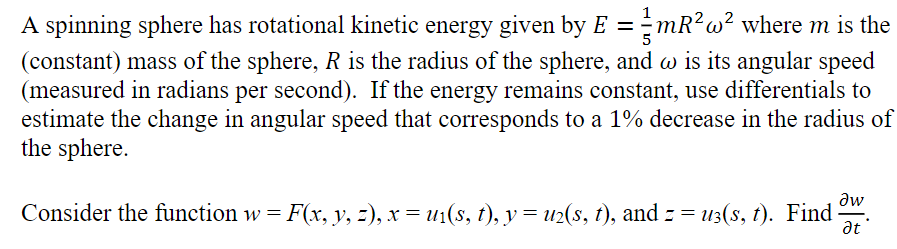 A spinning sphere has rotational kinetic energy given by E = mR²w² where m is the
(constant) mass of the sphere, R is the radius of the sphere, and w is its angular speed
(measured in radians per second). If the energy remains constant, use differentials to
estimate the change in angular speed that corresponds to a 1% decrease in the radius of
the sphere.
Əw
Consider the function w = F(x, y, z), x = u1(s, t), y = u2(s, t), and z = uç(s, t). Find
▬▬▬▬
at '