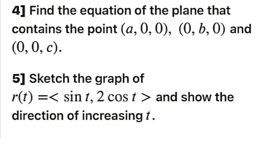 4] Find the equation of the plane that
contains the point (a, 0, 0), (0, b, 0) and
(0, 0, c).
5] Sketch the graph of
r(t) =< sin t, 2 cos t > and show the
direction of increasing t.
