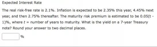 Expected Interest Rate
The real risk-free rate is 2.1%. Inflation is expected to be 2.35% this year, 4.45% next
year, and then 2.75% thereafter. The maturity risk premium is estimated to be 0.05(t-
1) %, where t = number of years to maturity. What is the yield on a 7-year Treasury
note? Round your answer to two decimal places.
%