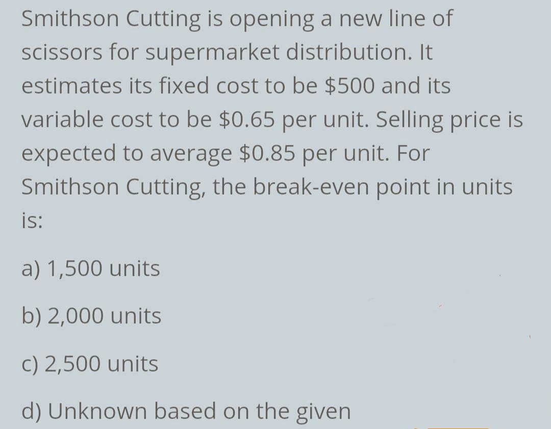 Smithson Cutting is opening a new line of
scissors for supermarket distribution. It
estimates its fixed cost to be $500 and its
variable cost to be $0.65 per unit. Selling price is
expected to average $0.85 per unit. For
Smithson Cutting, the break-even point in units
is:
a) 1,500 units
b) 2,000 units
c) 2,500 units
d) Unknown based on the given