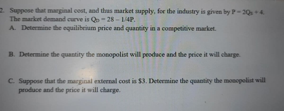 2. Suppose that marginal cost, and thus market supply, for the industry is given by P=2Qs + 4.
The market demand curve is QD = 28-1/4P.
A. Determine the equilibrium price and quantity in a competitive market.
B. Determine the quantity the monopolist will produce and the price it will charge.
C. Suppose that the marginal external cost is $3. Determine the quantity the monopolist will
produce and the price it will charge.