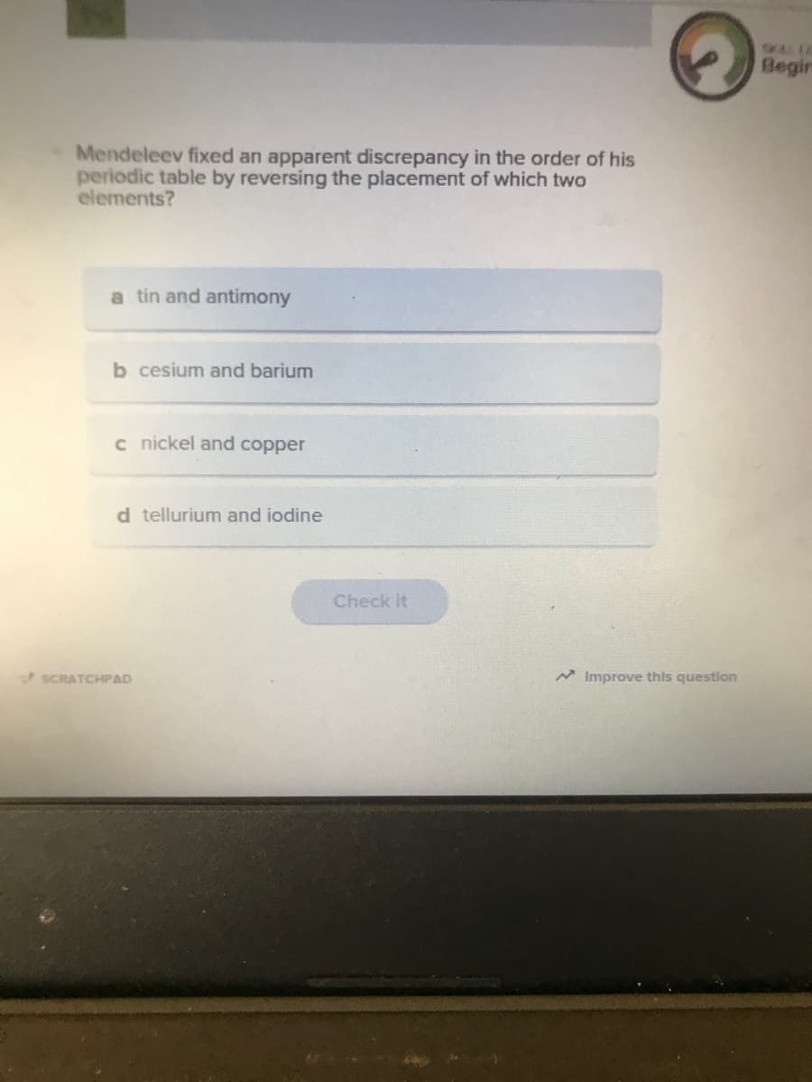 SAL E
Begir
Mendeleev fixed an apparent discrepancy in the order of his
periodic table by reversing the placement of which two
elements?
a tin and antimony
b cesium and barium
c nickel and copper
d tellurium and iodine
Check it
SCRATCHPAD
A Improve this question
