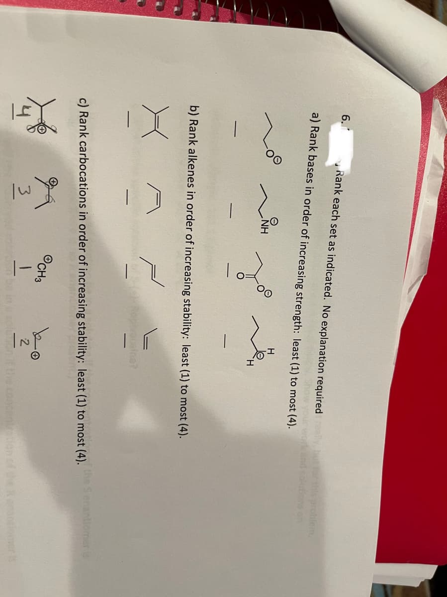 6.1
Rank each set as indicated. No explanation required
this problem,
ons on
a) Rank bases in order of increasing strength: least (1) to most (4).
HN
b) Rank alkenes in order of increasing stability: least (1) to most (4).
opivooaine?
the Senantiomer is
c) Rank carbocations in order of increasing stability: least (1) to most (4).
©CH3
3.
mer ls
on it the concentation.cfhe
