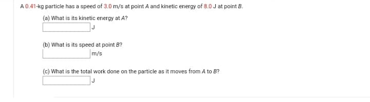 A 0.41-kg particle has a speed of 3.0 m/s at point A and kinetic energy of 8.0 J at point B.
(a) What is its kinetic energy at A?
(b) What is its speed at point B?
m/s
(c) What is the total work done on the particle as it moves from A to B?
J
