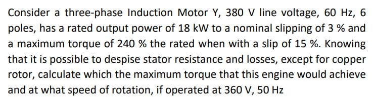Consider a three-phase Induction Motor Y, 380 V line voltage, 60 Hz, 6
poles, has a rated output power of 18 kW to a nominal slipping of 3 % and
a maximum torque of 240 % the rated when with a slip of 15 %. Knowing
that it is possible to despise stator resistance and losses, except for copper
rotor, calculate which the maximum torque that this engine would achieve
and at what speed of rotation, if operated at 360 V, 50 Hz
