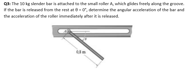 Q3: The 10 kg slender bar is attached to the small roller A, which glides freely along the groove.
If the bar is released from the rest at 0 = 0°, determine the angular acceleration of the bar and
the acceleration of the roller immediately after it is released.
0,8 m
