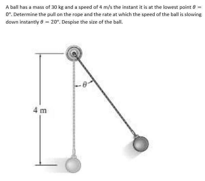 A ball has a mass of 30 kg and a speed of 4 m/s the instant it is at the lowest point 0 =
0°. Determine the pull on the rope and the rate at which the speed of the ball is slowing
down instantly 0 = 20°. Despise the size of the ball.
4 m
