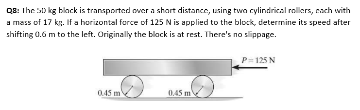 Q8: The 50 kg block is transported over a short distance, using two cylindrical rollers, each with
a mass of 17 kg. If a horizontal force of 125 N is applied to the block, determine its speed after
shifting 0.6 m to the left. Originally the block is at rest. There's no slippage.
P= 125 N
0.45 m
0.45 m
