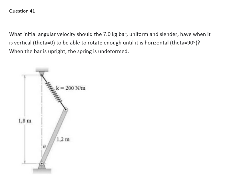 Question 41
What initial angular velocity should the 7.0 kg bar, uniform and slender, have when it
is vertical (theta=0) to be able to rotate enough until it is horizontal (theta=90°)?
When the bar is upright, the spring is undeformed.
k= 200 N/m
1,8 m
1.2 m
