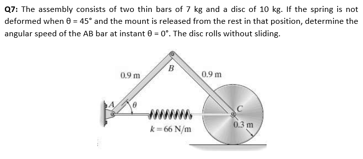 Q7: The assembly consists of two thin bars of 7 kg and a disc of 10 kg. If the spring is not
deformed when 0 = 45° and the mount is released from the rest in that position, determine the
angular speed of the AB bar at instant 0 = 0°. The disc rolls without sliding.
0.9 m
0.9 m
0.3 m
k=66 N/m
