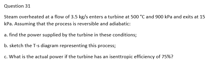 Question 31
Steam overheated at a flow of 3.5 kg/s enters a turbine at 500 °C and 900 kPa and exits at 15
kPa. Assuming that the process is reversible and adiabatic:
a. find the power supplied by the turbine in these conditions;
b. sketch the T-s diagram representing this process;
c. What is the actual power if the turbine has an isenttropic efficiency of 75%?
