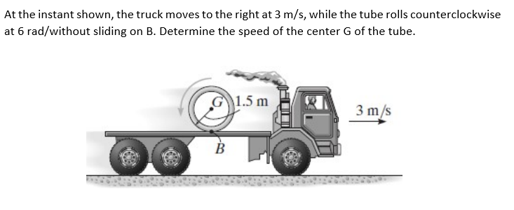 At the instant shown, the truck moves to the right at 3 m/s, while the tube rolls counterclockwise
at 6 rad/without sliding on B. Determine the speed of the center G of the tube.
G1.5 m
3 m/s
В
