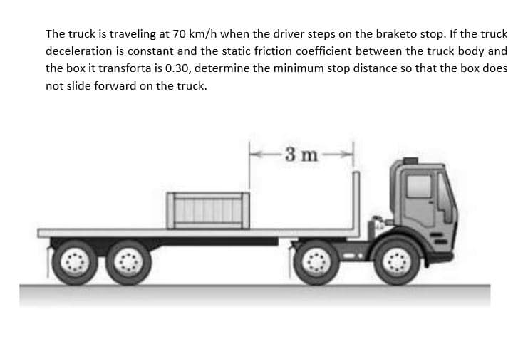 The truck is traveling at 70 km/h when the driver steps on the braketo stop. If the truck
deceleration is constant and the static friction coefficient between the truck body and
the box it transforta is 0.30, determine the minimum stop distance so that the box does
not slide forward on the truck.
-3 m-
