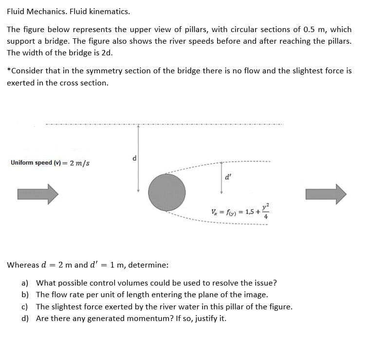 Fluid Mechanics. Fluid kinematics.
The figure below represents the upper view of pillars, with circular sections of 0.5 m, which
support a bridge. The figure also shows the river speeds before and after reaching the pillars.
The width of the bridge is 2d.
*Consider that in the symmetry section of the bridge there is no flow and the slightest force is
exerted in the cross section.
d
Uniform speed (v) = 2 m/s
d'
fo) = 15 +
V =
= 1,5 +:
Whereas d = 2 m and d'
1 m, determine:
a) What possible control volumes could be used to resolve the issue?
b) The flow rate per unit of length entering the plane of the image.
c) The slightest force exerted by the river water in this pillar of the figure.
d) Are there any generated momentum? If so, justify it.
