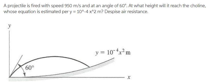 A projectile is fired with speed 950 m/s and at an angle of 60°. At what height will it reach the choline,
whose equation is estimated per y = 10^-4 x^2 m? Despise air resistance.
y
y = 10-4xm
60°
