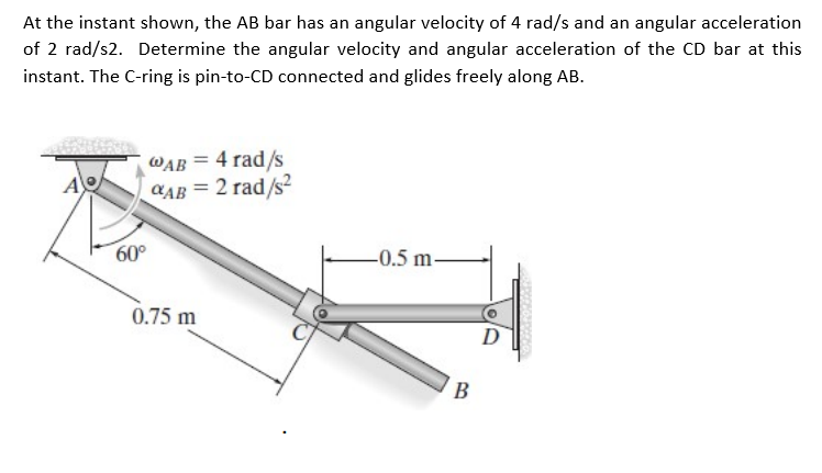 At the instant shown, the AB bar has an angular velocity of 4 rad/s and an angular acceleration
of 2 rad/s2. Determine the angular velocity and angular acceleration of the CD bar at this
instant. The C-ring is pin-to-CD connected and glides freely along AB.
WAB = 4 rad/s
CAB = 2 rad/s?
A
60°
-0.5 m-
0.75 m
D
B
