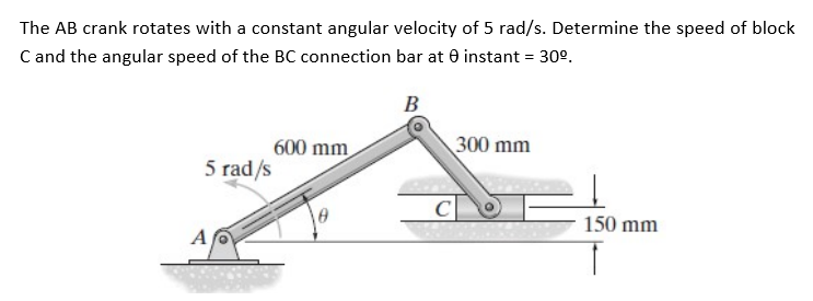 The AB crank rotates with a constant angular velocity of 5 rad/s. Determine the speed of block
C and the angular speed of the BC connection bar at 0 instant = 30°.
В
300 mm
600 mm
5 rad/s
C
150 mm
A
