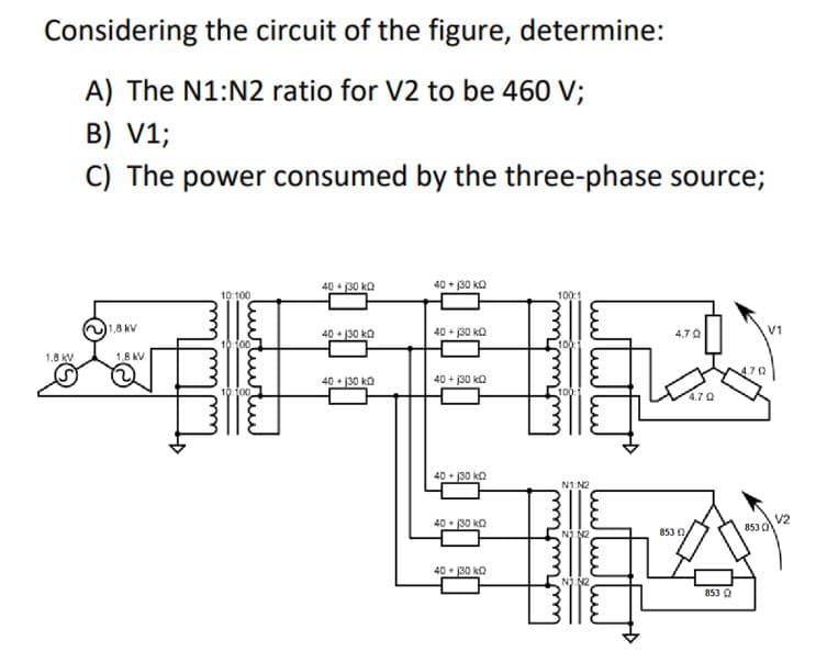 Considering the circuit of the figure, determine:
A) The N1:N2 ratio for V2 to be 460 V;
B) V1;
C) The power consumed by the three-phase source;
40 + 130 ka
40 + j30 kQ
10 100
100:1
1,8 kV
40 + 130 ko
40 + j30 kQ
4.70
V1
10 f00
100
1.8 kV
1,8 KV
40 + 130 ka
40 + j30 ka
10100
1001
4.70
40 + 130 ka
N1 N2
40 • 130 ka
V2
853 O
NJ N2
853 0
40 • 30 ka
N2
853 A
