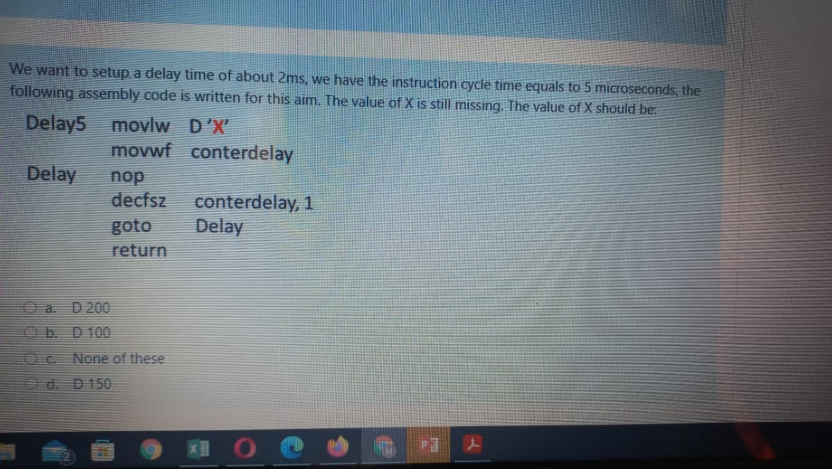 We want to setup a delay time of about 2ms, we have the instruction cycle time equals to 5 microseconds, the
following assembly code is written for this aim. The value of X is still missing. The value of X should be:
Delay5 movlw
D'X
movwf
conterdelay
Delay
nop
decfsz
conterdelay, 1
Delay
goto
return
O a. D 200
O b. D 100
Oc None of these
O d. D150
