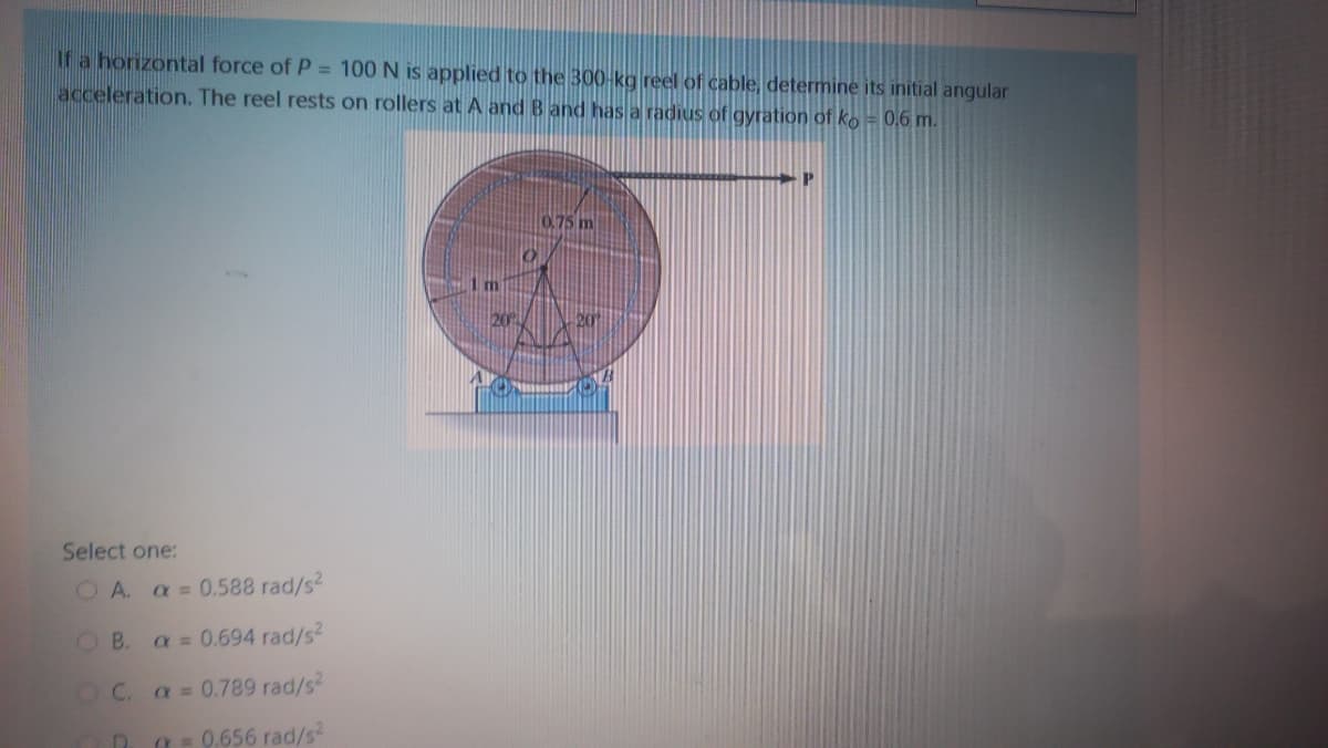 If a horizontal force of P = 100 N is applied to the 300-kg reel of cable, determine its initial angular
acceleration. The reel rests on rollers at A and B and has a radius of gyration of ko = 0,6 m.
0.75 m
Select one:
O A. a = 0.588 rad/s2
O B.
a = 0.694 rad/s2
OC.
a = 0.789 rad/s
a = 0.656 rad/s2
