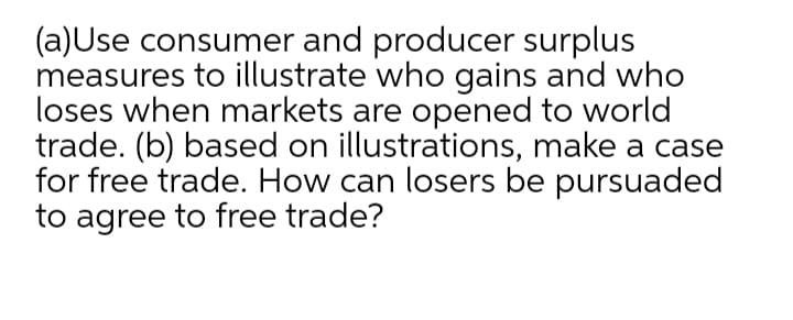 (a)Use consumer and producer surplus
measures to illustrate who gains and who
loses when markets are opened to world
trade. (b) based on illustrations, make a case
for free trade. How can losers be pursuaded
to agree to free trade?
