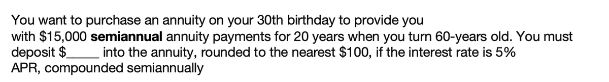 You want to purchase an annuity on your 30th birthday to provide you
with $15,000 semiannual annuity payments for 20 years when you turn 60-years old. You must
deposit $
APR, compounded semiannually
_into the annuity, rounded to the nearest $100, if the interest rate is 5%
