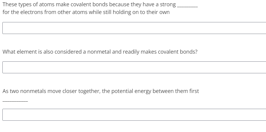 These types of atoms make covalent bonds because they have a strong
for the electrons from other atoms while still holding on to their own
What element is also considered a nonmetal and readily makes covalent bonds?
As two nonmetals move closer together, the potential energy between them first
