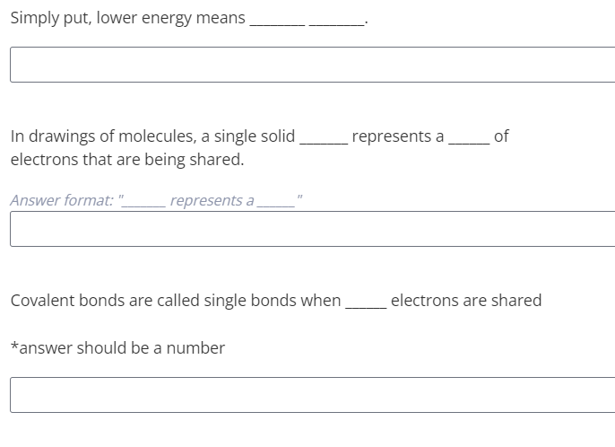 Simply put, lower energy means
In drawings of molecules, a single solid
represents a
of
electrons that are being shared.
Answer format: "
represents a
Covalent bonds are called single bonds when
electrons are shared
*answer should be a number
